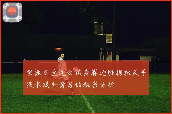 樊振东全运会热身赛连胜揭秘反手技术提升背后的秘密分析
