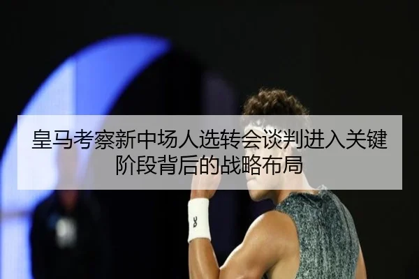 皇马考察新中场人选转会谈判进入关键阶段背后的战略布局