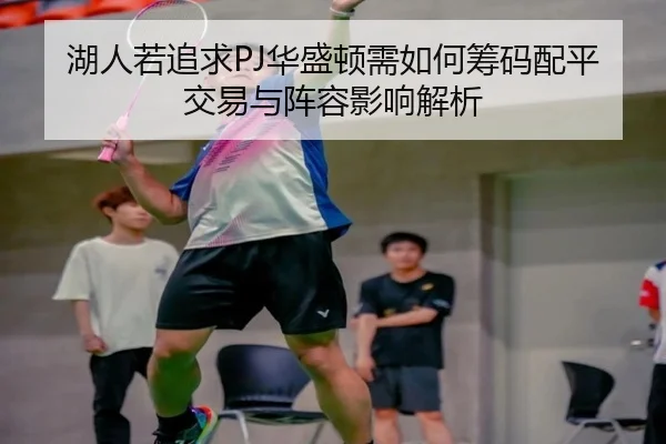 湖人若追求PJ华盛顿需如何筹码配平交易与阵容影响解析